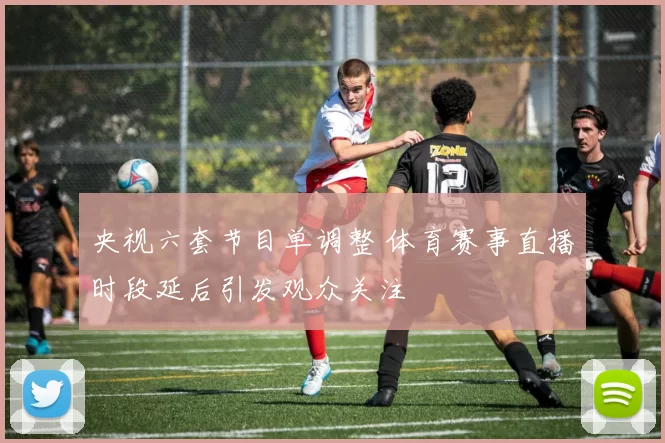 央视六套节目单调整 体育赛事直播时段延后引发观众关注