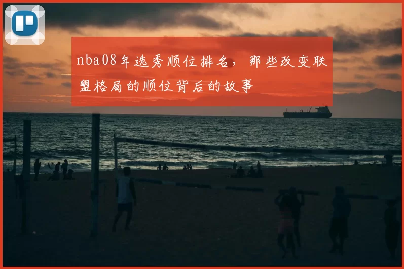 nba08年选秀顺位排名,那些改变联盟格局的顺位背后的故事