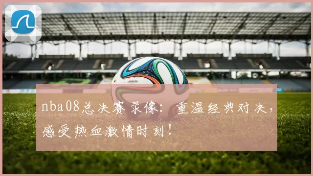 nba08总决赛录像：重温经典对决，感受热血激情时刻！