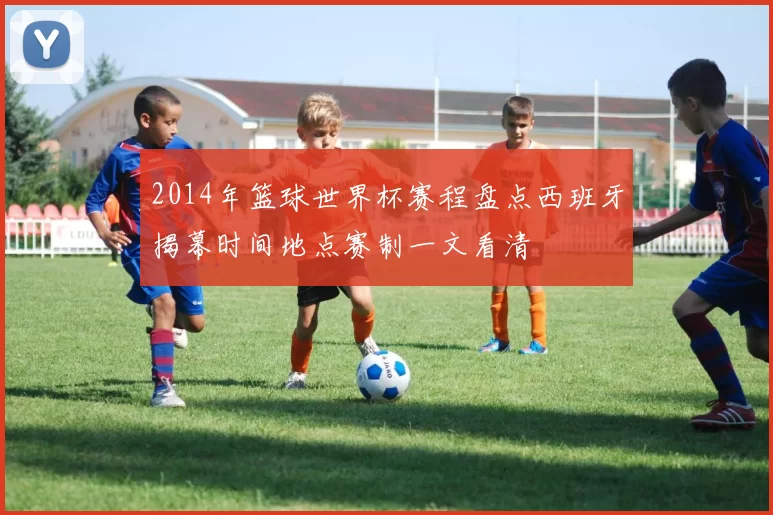 2014年篮球世界杯赛程盘点西班牙揭幕时间地点赛制一文看清