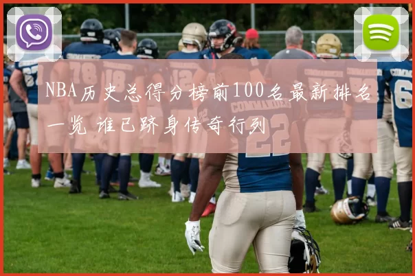 NBA历史总得分榜前100名最新排名一览 谁已跻身传奇行列