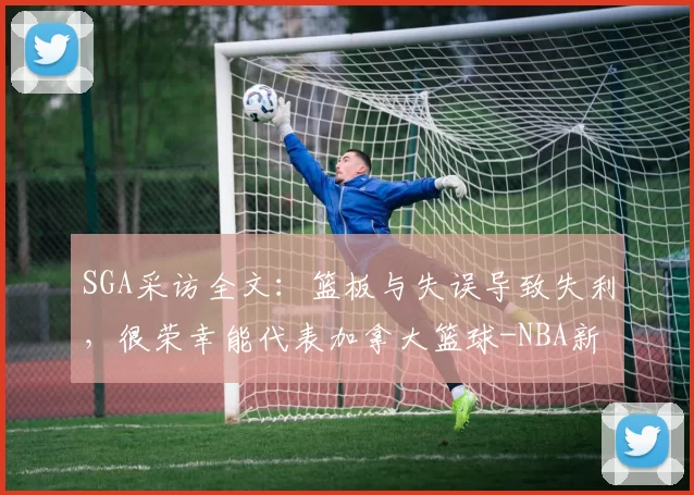 SGA采访全文:篮板与失误导致失利,很荣幸能代表加拿大篮球-NBA新闻