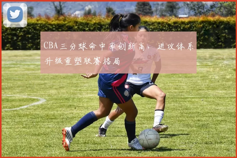 CBA三分球命中率创新高，进攻体系升级重塑联赛格局