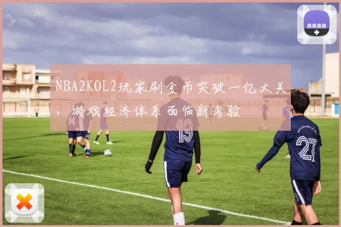 NBA2KOL2玩家刷金币突破一亿大关，游戏经济体系面临新考验