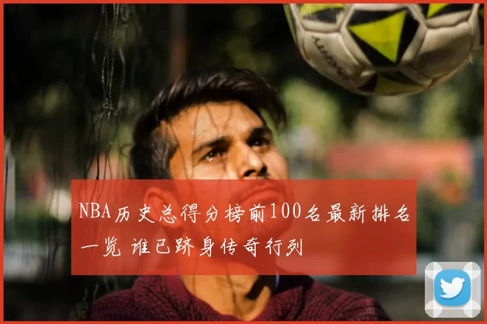NBA历史总得分榜前100名最新排名一览 谁已跻身传奇行列