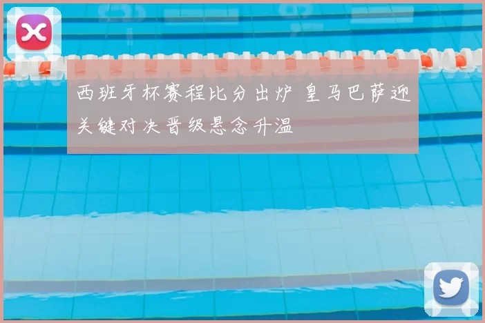 西班牙杯赛程比分出炉 皇马巴萨迎关键对决晋级悬念升温