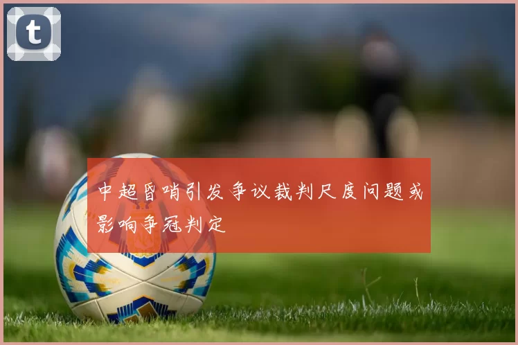 中超昏哨引发争议裁判尺度问题或影响争冠判定