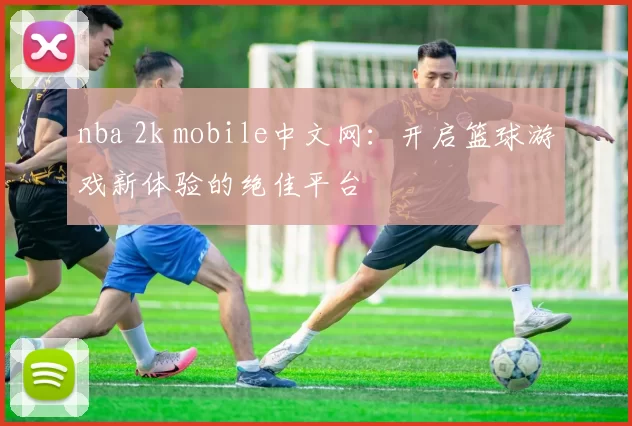 nba 2k mobile中文网：开启篮球游戏新体验的绝佳平台