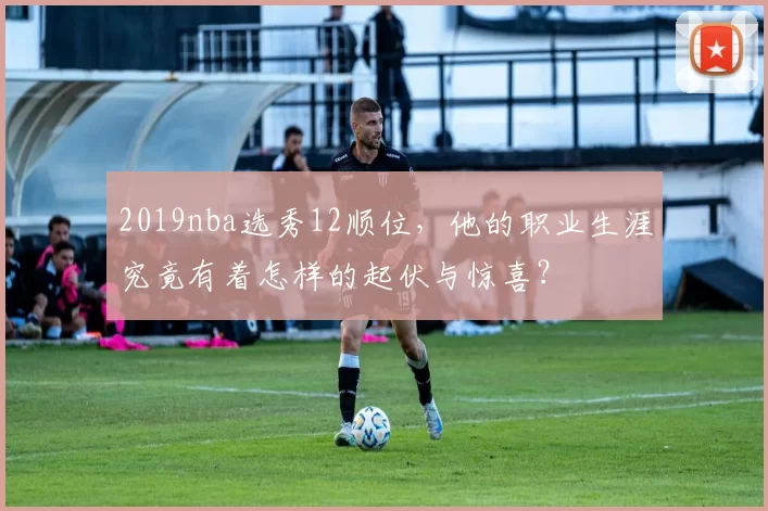 2019nba选秀12顺位,他的职业生涯究竟有着怎样的起伏与惊喜?
