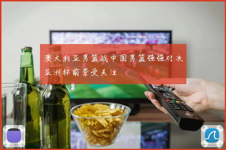 澳大利亚男篮战中国男篮强强对决亚洲杯前景受关注