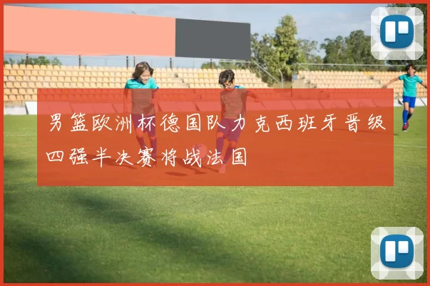 男篮欧洲杯德国队力克西班牙晋级四强半决赛将战法国