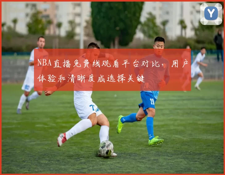 NBA直播免费线观看平台对比，用户体验和清晰度成选择关键