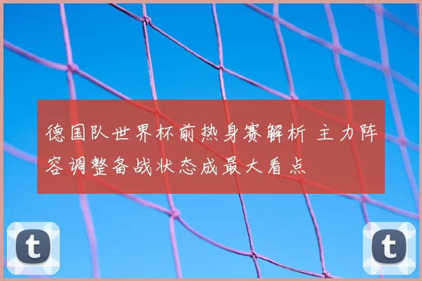 德国队世界杯前热身赛解析 主力阵容调整备战状态成最大看点
