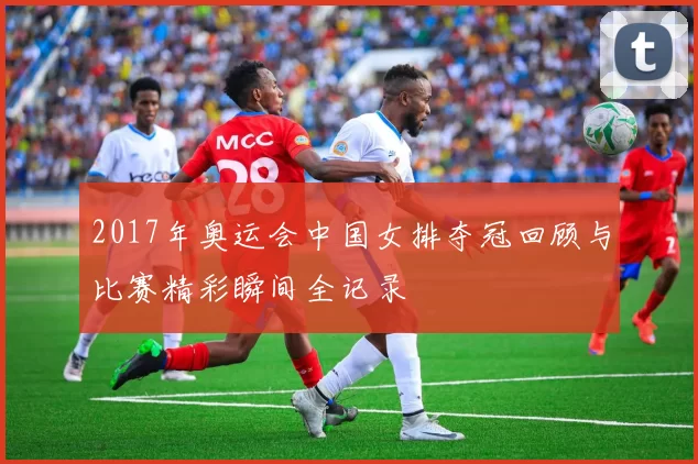 2017年奥运会中国女排夺冠回顾与比赛精彩瞬间全记录