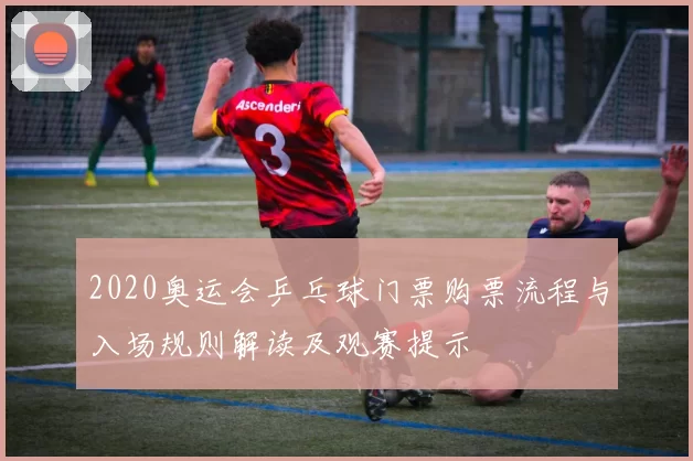 2020奥运会乒乓球门票购票流程与入场规则解读及观赛提示