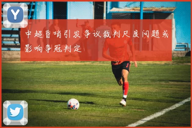 中超昏哨引发争议裁判尺度问题或影响争冠判定