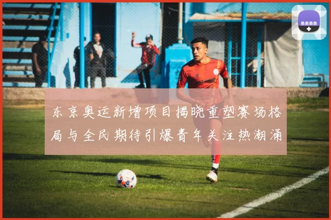 东京奥运新增项目揭晓重塑赛场格局与全民期待引爆青年关注热潮涌