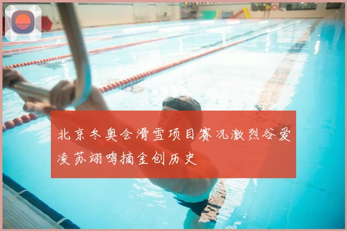 北京冬奥会滑雪项目赛况激烈谷爱凌苏翊鸣摘金创历史