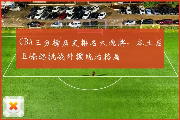 CBA三分榜历史排名大洗牌，本土后卫崛起挑战外援统治格局