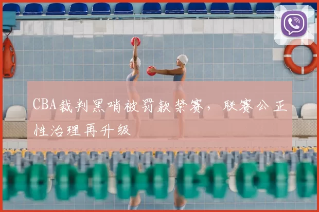 CBA裁判黑哨被罚款禁赛，联赛公正性治理再升级