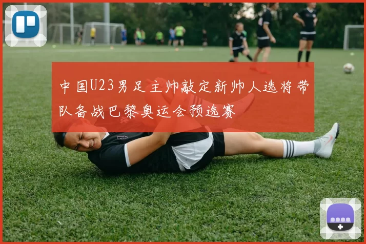 中国U23男足主帅敲定新帅人选将带队备战巴黎奥运会预选赛