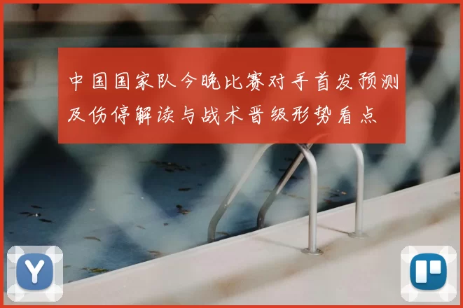 中国国家队今晚比赛对手首发预测及伤停解读与战术晋级形势看点