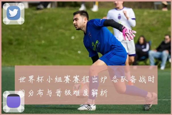 世界杯小组赛赛程出炉 各队备战时间分布与晋级难度解析