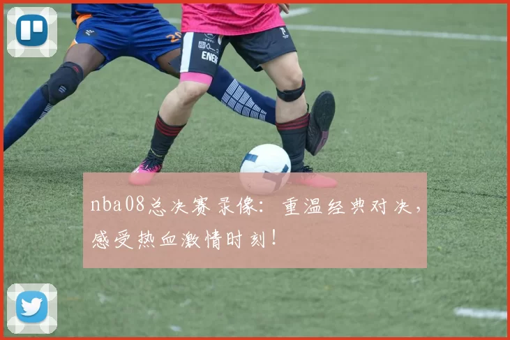 nba08总决赛录像：重温经典对决，感受热血激情时刻！