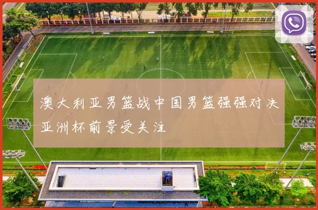 澳大利亚男篮战中国男篮强强对决亚洲杯前景受关注