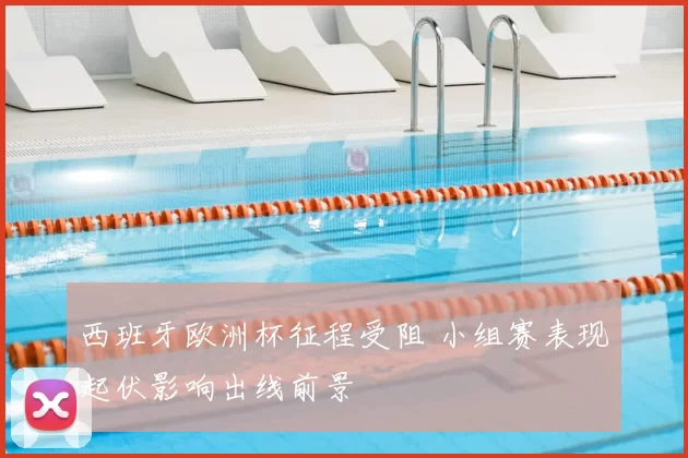 西班牙欧洲杯征程受阻 小组赛表现起伏影响出线前景