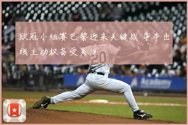 欧冠小组赛巴黎迎来关键战 争夺出线主动权备受关注