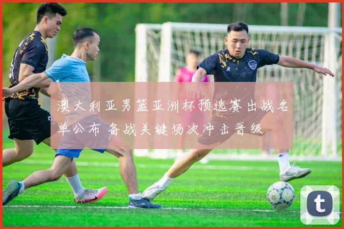 澳大利亚男篮亚洲杯预选赛出战名单公布 备战关键场次冲击晋级