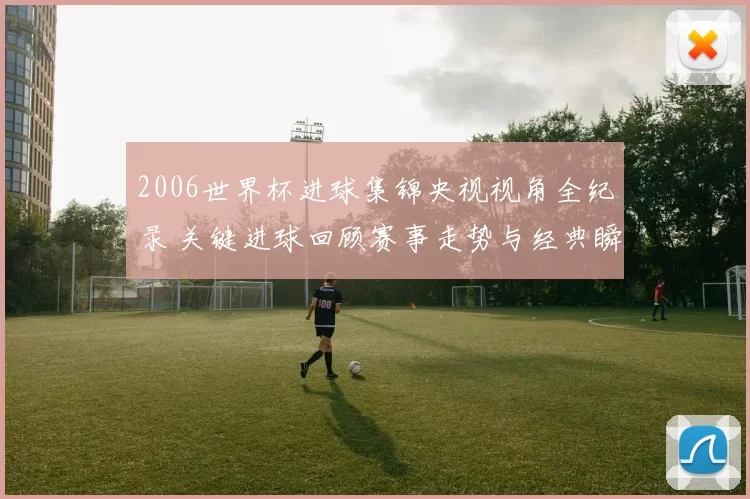 2006世界杯进球集锦央视视角全纪录 关键进球回顾赛事走势与经典瞬间