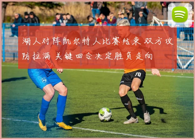 湖人对阵凯尔特人比赛结束 双方攻防拉满 关键回合决定胜负走向