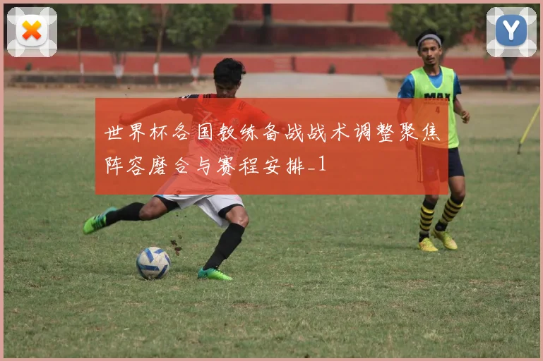 世界杯各国教练备战战术调整聚焦阵容磨合与赛程安排_1