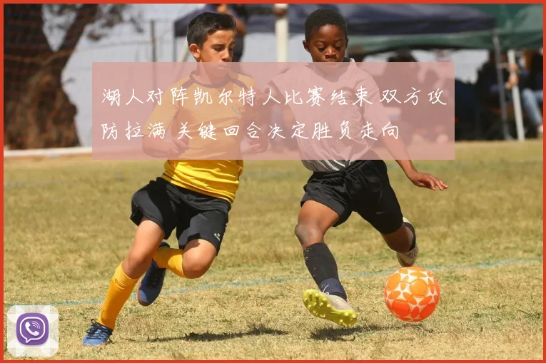 湖人对阵凯尔特人比赛结束 双方攻防拉满 关键回合决定胜负走向