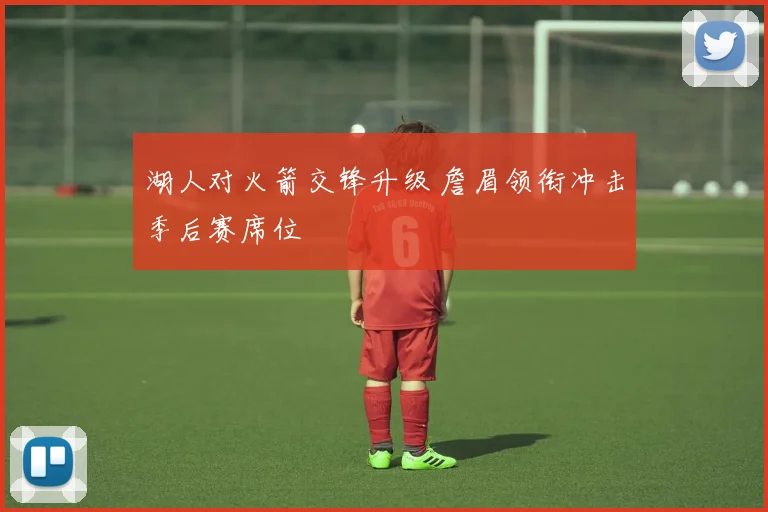 湖人对火箭交锋升级 詹眉领衔冲击季后赛席位