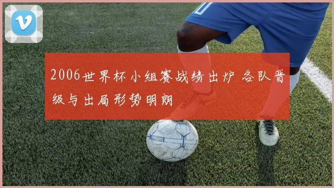 2006世界杯小组赛战绩出炉 各队晋级与出局形势明朗